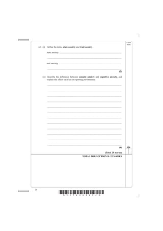 Leave
                                                                                                                                                 blank
     (d) (i) Define the terms state anxiety and trait anxiety.

             state anxiety ...........................................................................................................

              ................................................................................................................................

             trait anxiety ............................................................................................................

              ................................................................................................................................
                                                                                                                                          (2)

         (ii) Describe the difference between somatic anxiety and cognitive anxiety, and
              explain the effect each has on sporting performance.

              ................................................................................................................................

              ................................................................................................................................

              ................................................................................................................................

              ................................................................................................................................

              ................................................................................................................................

              ................................................................................................................................

              ................................................................................................................................

              ................................................................................................................................

              ................................................................................................................................

              ................................................................................................................................

              ................................................................................................................................

              ................................................................................................................................
                                                                                                                                          (6)    Q6

                                                                                                                 (Total 25 marks)
                                                                          TOTAL FOR SECTION B: 25 MARKS




20
                                  *N30789A02028*
 