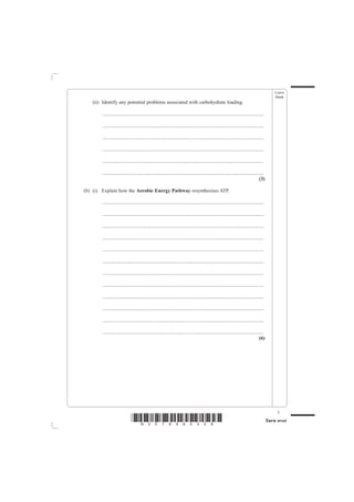 Leave
                                                                                                                                               blank
   (ii) Identify any potential problems associated with carbohydrate loading.

        ................................................................................................................................

        ................................................................................................................................

        ................................................................................................................................

        ................................................................................................................................

        ................................................................................................................................

        ................................................................................................................................
                                                                                                                                    (3)

(b) (i) Explain how the Aerobic Energy Pathway resynthesises ATP.

        ................................................................................................................................

        ................................................................................................................................

        ................................................................................................................................

        ................................................................................................................................

        ................................................................................................................................

        ................................................................................................................................

        ................................................................................................................................

        ................................................................................................................................

        ................................................................................................................................

        ................................................................................................................................

        ................................................................................................................................

        ................................................................................................................................
                                                                                                                                    (6)




                                                                                                                                                3
                              *N30789A0328*                                                                                                Turn over
 