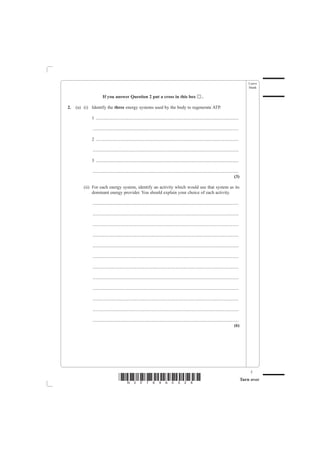 Leave
                                                                                                                                                     blank

                      If you answer Question 2 put a cross in this box                                       ..

2.   (a) (i) Identify the three energy systems used by the body to regenerate ATP.

             1 .............................................................................................................................

              ................................................................................................................................

             2 .............................................................................................................................

              ................................................................................................................................

             3 .............................................................................................................................

              ................................................................................................................................
                                                                                                                                          (3)

         (ii) For each energy system, identify an activity which would use that system as its
              dominant energy provider. You should explain your choice of each activity.

              ................................................................................................................................

              ................................................................................................................................

              ................................................................................................................................

              ................................................................................................................................

              ................................................................................................................................

              ................................................................................................................................

              ................................................................................................................................

              ................................................................................................................................

              ................................................................................................................................

              ................................................................................................................................

              ................................................................................................................................

              ................................................................................................................................
                                                                                                                                          (6)




                                                                                                                                                      5
                                    *N30789A0528*                                                                                                Turn over
 
