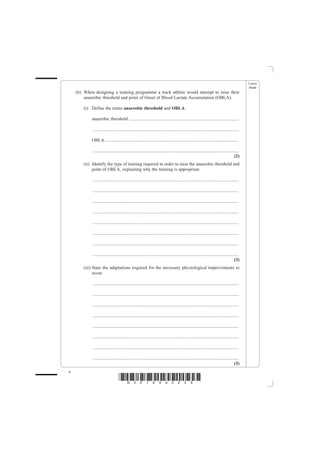Leave
                                                                                                                                                blank
    (b) When designing a training programme a track athlete would attempt to raise their
        anaerobic threshold and point of Onset of Blood Lactate Accumulation (OBLA).

        (i) Define the terms anaerobic threshold and OBLA.

            anaerobic threshold ................................................................................................

             ................................................................................................................................

            OBLA .....................................................................................................................

             ................................................................................................................................
                                                                                                                                         (2)
        (ii) Identify the type of training required in order to raise the anaerobic threshold and
             point of OBLA, explaining why the training is appropriate.

             ................................................................................................................................

             ................................................................................................................................

             ................................................................................................................................

             ................................................................................................................................

             ................................................................................................................................

             ................................................................................................................................

             ................................................................................................................................

             ................................................................................................................................
                                                                                                                                         (3)
        (iii) State the adaptations required for the necessary physiological improvements to
              occur.

             ................................................................................................................................

             ................................................................................................................................

             ................................................................................................................................

             ................................................................................................................................

             ................................................................................................................................

             ................................................................................................................................

             ................................................................................................................................

             ................................................................................................................................
                                                                                                                                         (3)
6
                                   *N30789A0628*
 