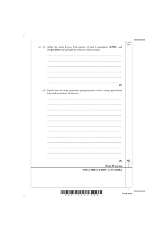 Leave
                                                                                                                                              blank
(c) (i) Define the terms Excess Post-exercise Oxygen Consumption (EPOC) and
        Oxygen Debt and highlight the difference between them.

       ................................................................................................................................

       ................................................................................................................................

       ................................................................................................................................

       ................................................................................................................................

       ................................................................................................................................

       ................................................................................................................................
                                                                                                                                   (3)

   (ii) Explain how the body replenishes phosphocreatine levels, stating approximate
        times and percentages of recovery.

       ................................................................................................................................

       ................................................................................................................................

       ................................................................................................................................

       ................................................................................................................................

       ................................................................................................................................

       ................................................................................................................................

       ................................................................................................................................

       ................................................................................................................................

       ................................................................................................................................

       ................................................................................................................................

       ................................................................................................................................

       ................................................................................................................................
                                                                                                                                   (5)        Q2

                                                                                                          (Total 25 marks)
                                                                   TOTAL FOR SECTION A: 25 MARKS




                                                                                                                                               7
                             *N30789A0728*                                                                                                Turn over
 