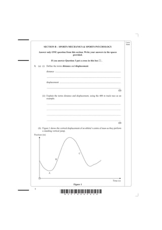 Leave
                                                                                                                                                 blank
          SECTION B – SPORTS MECHANICS & SPORTS PSYCHOLOGY

     Answer only ONE question from this section. Write your answers in the spaces
                                    provided.

                     If you answer Question 3 put a cross in this box                                       ..

3.   (a) (i) Define the terms distance and displacement.

             distance ..................................................................................................................

              ................................................................................................................................

             displacement ..........................................................................................................

              ................................................................................................................................
                                                                                                                                          (2)

         (ii) Explain the terms distance and displacement, using the 400 m track race as an
              example.

              ................................................................................................................................

              ................................................................................................................................

              ................................................................................................................................

              ................................................................................................................................
                                                                                                                                          (2)

     (b) Figure 1 shows the vertical displacement of an athlete’s centre of mass as they perform
         a standing vertical jump.




                                                            Figure 1
8
                                    *N30789A0828*
 
