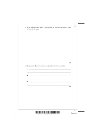 Leave
                                                                                                                                           blank
(i) In the space provided, sketch a graph to show the velocity of the athlete’s centre
    of mass for the jump.




                                                                                                                                (4)

(ii) For points A, B and C on Figure 1, explain the velocity of the athlete.

    A ............................................................................................................................

    ................................................................................................................................

    B .............................................................................................................................

    ................................................................................................................................

    C ............................................................................................................................

    ................................................................................................................................
                                                                                                                                (3)




                                                                                                                                            9
                           *N30789A0928*                                                                                               Turn over
 