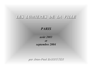 LES LUMIERES DE LA VILLELES LUMIERES DE LA VILLE
PARISPARIS
août 2003août 2003
etet
septembre 2004septembre 2004
par Jean-Paul BARRUYERpar Jean-Paul BARRUYER
 