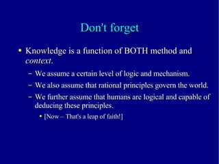 Don't forget Knowledge is a function of BOTH method and  context . We assume a certain level of logic and mechanism. We also assume that rational principles govern the world. We further assume that humans are logical and capable of deducing these principles. [Now – That's a leap of faith!] 