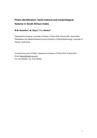 1
Photo identification: facial metrical and morphological
features in South African males
M.M. Roelofsea
, M. Steyna
, P.J. Beckerb
a
Department of Anatomy, University of Pretoria, PO Box 2034, Pretoria 0001, South Africa
b
Biostatistics Unit, Medical Research Council & Division of Clinical Epidemiology, University of
Pretoria, South Africa
Corresponding author: M Steyn, Department of Anatomy, PO Box 2034, Pretoria 0001
Email: msteyn@medic.up.ac.za
Tel: 012-4203256 Fax: 012-3192240
 