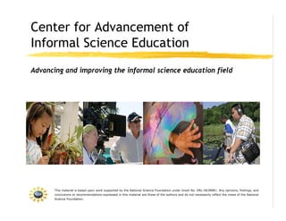 Center for Advancement of
Informal Science Education
Advancing and improving the informal science education field




       This material is based upon work supported by the National Science Foundation under Grant No. DRL-0638981. Any opinions, findings, and
       conclusions or recommendations expressed in this material are those of the authors and do not necessarily reflect the views of the National
       Science Foundation.
 