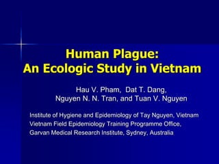 Human Plague:
An Ecologic Study in Vietnam
Hau V. Pham, Dat T. Dang,
Nguyen N. N. Tran, and Tuan V. Nguyen
Institute of Hygiene and Epidemiology of Tay Nguyen, Vietnam
Vietnam Field Epidemiology Training Programme Office,
Garvan Medical Research Institute, Sydney, Australia
 