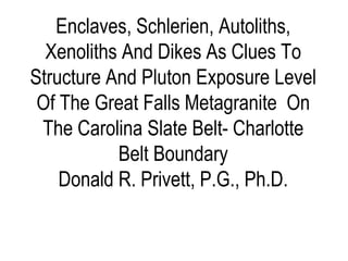 Enclaves, Schlerien, Autoliths,
Xenoliths And Dikes As Clues To
Structure And Pluton Exposure Level
Of The Great Falls Metagranite On
The Carolina Slate Belt- Charlotte
Belt Boundary
Donald R. Privett, P.G., Ph.D.
 