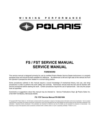 FS / FST SERVICE MANUAL
SERVICE MANUAL
FOREWORD
This service manual is designed primarily for use by certified Polaris Master Service Dealer technicians in a properly
equipped shop and should be kept available for reference. All references to left and right side of the vehicle are from
the operator's perspective when seated in a normal riding position.
Some procedures outlined in this manual require a sound knowledge of mechanical theory, tool use, and shop
procedures in order to perform the work safely and correctly. Technicians should read the text and be familiar with
service procedures before starting the work. Certain procedures require the use of special tools. Use only the proper
tools as specified.
Comments or suggestions about this manual may be directed to: Service Publications Dept. @ Polaris Sales Inc.
2100 HWY 55 Medina, Minnesota 55340.
FS / FST Service Manual PN 9921066
© Copyright 2007 Polaris Sales Inc. All information contained within this publication is based on the latest product information at the time of publication. Due to constant
improvements in the design and quality of production components, some minor discrepancies may result between the actual vehicle and the information presented in this
publication. Depictions and/or procedures in this publication are intended for reference use only. No liability can be accepted for omissions or inaccuracies. Any
reprinting or reuse of the depictions and/or procedures contained within, whether whole or in part, is expressly prohibited. Printed in U.S.A.
 