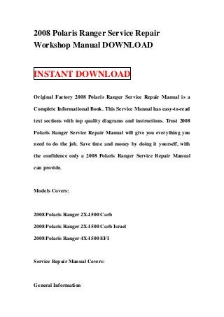 2008 Polaris Ranger Service Repair
Workshop Manual DOWNLOAD


INSTANT DOWNLOAD

Original Factory 2008 Polaris Ranger Service Repair Manual is a

Complete Informational Book. This Service Manual has easy-to-read

text sections with top quality diagrams and instructions. Trust 2008

Polaris Ranger Service Repair Manual will give you everything you

need to do the job. Save time and money by doing it yourself, with

the confidence only a 2008 Polaris Ranger Service Repair Manual

can provide.



Models Covers:



2008 Polaris Ranger 2X4 500 Carb

2008 Polaris Ranger 2X4 500 Carb Israel

2008 Polaris Ranger 4X4 500 EFI



Service Repair Manual Covers:



General Information
 