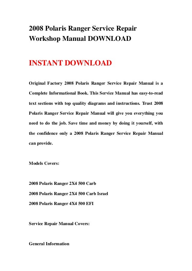 2008 Polaris Ranger Service Repair
Workshop Manual DOWNLOAD
INSTANT DOWNLOAD
Original Factory 2008 Polaris Ranger Service Repair Manual is a
Complete Informational Book. This Service Manual has easy-to-read
text sections with top quality diagrams and instructions. Trust 2008
Polaris Ranger Service Repair Manual will give you everything you
need to do the job. Save time and money by doing it yourself, with
the confidence only a 2008 Polaris Ranger Service Repair Manual
can provide.
Models Covers:
2008 Polaris Ranger 2X4 500 Carb
2008 Polaris Ranger 2X4 500 Carb Israel
2008 Polaris Ranger 4X4 500 EFI
Service Repair Manual Covers:
General Information
 
