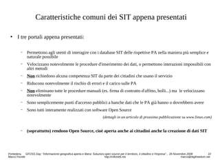 Caratteristiche comuni dei SIT appena presentati
 I tre portali appena presentati:
− Permettono agli utenti di interagire con i database SIT delle rispettive PA nella maniera più semplice e
naturale possibile
− Velocizzano notevolmente le procedure d'inserimento dei dati, o permettono interazioni impossibili con
altri metodi
− Non richiedono alcuna competenza SIT da parte dei cittadini che usano il servizio
− Riducono notevolmente il rischio di errori e il carico sulle PA
− Non eliminano tutte le procedure manuali (es. firma di contratto d'affitto, bolli...) ma le velocizzano
notevolmente
− Sono semplicemente punti d'accesso pubblici a banche dati che le PA già hanno o dovrebbero avere
− Sono tutti interamente realizzati con software Open Source
(dettagli in un articolo di prossima pubblicazione su www.linux.com)
− (soprattutto) rendono Open Source, cioè aperta anche ai cittadini anche la creazione di dati SIT
Pontedera, GFOSS Day: “Informazione geografica aperta e libera: Soluzioni open source per il territorio, il cittadino e l'impresa” , 28 Novembre 2008 10
Marco Fioretti http://mfioretti.net marco@digifreedom.net
 