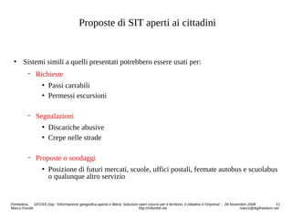 Proposte di SIT aperti ai cittadini
 Sistemi simili a quelli presentati potrebbero essere usati per:
− Richieste
 Passi carrabili
 Permessi escursioni
− Segnalazioni
 Discariche abusive
 Crepe nelle strade
− Proposte o sondaggi
 Posizione di futuri mercati, scuole, uffici postali, fermate autobus e scuolabus
o qualunque altro servizio
Pontedera, GFOSS Day: “Informazione geografica aperta e libera: Soluzioni open source per il territorio, il cittadino e l'impresa” , 28 Novembre 2008 11
Marco Fioretti http://mfioretti.net marco@digifreedom.net
 