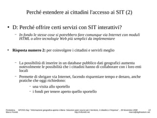 Perché estendere ai cittadini l'accesso ai SIT (2)
 D: Perché offrire certi servizi con SIT interattivi?
− In fondo le stesse cose si potrebbero fare comunque via Internet con moduli
HTML o altre tecnologie Web più semplici da implementare
 Risposta numero 2: per coinvolgere i cittadini e servirli meglio
− La possibilità di inserire in un database pubblico dati geografici aumenta
notevolmente le possibilità che i cittadini hanno di collaborare con i loro enti
locali
− Permette di sbrigare via Internet, facendo risparmiare tempo e denaro, anche
pratiche che oggi richiedono:
− una visita allo sportello
− i fondi per tenere aperto quello sportello
Pontedera, GFOSS Day: “Informazione geografica aperta e libera: Soluzioni open source per il territorio, il cittadino e l'impresa” , 28 Novembre 2008 13
Marco Fioretti http://mfioretti.net marco@digifreedom.net
 