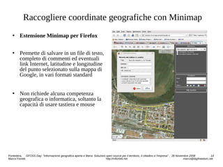 Raccogliere coordinate geografiche con Minimap
 Estensione Minimap per Firefox
 Permette di salvare in un file di testo,
completo di commenti ed eventuali
link Internet, latitudine e longitudine
del punto selezionato sulla mappa di
Google, in vari formati standard
 Non richiede alcuna competenza
geografica o informatica, soltanto la
capacità di usare tastiera e mouse
Pontedera, GFOSS Day: “Informazione geografica aperta e libera: Soluzioni open source per il territorio, il cittadino e l'impresa” , 28 Novembre 2008 14
Marco Fioretti http://mfioretti.net marco@digifreedom.net
 