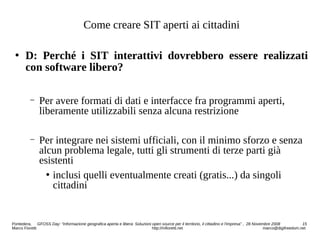 Come creare SIT aperti ai cittadini
 D: Perché i SIT interattivi dovrebbero essere realizzati
con software libero?
− Per avere formati di dati e interfacce fra programmi aperti,
liberamente utilizzabili senza alcuna restrizione
− Per integrare nei sistemi ufficiali, con il minimo sforzo e senza
alcun problema legale, tutti gli strumenti di terze parti già
esistenti
 inclusi quelli eventualmente creati (gratis...) da singoli
cittadini
Pontedera, GFOSS Day: “Informazione geografica aperta e libera: Soluzioni open source per il territorio, il cittadino e l'impresa” , 28 Novembre 2008 15
Marco Fioretti http://mfioretti.net marco@digifreedom.net
 