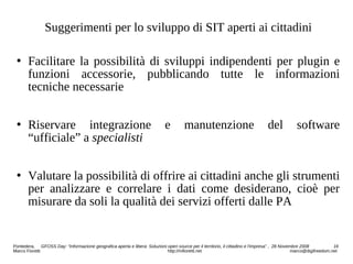 Suggerimenti per lo sviluppo di SIT aperti ai cittadini
 Facilitare la possibilità di sviluppi indipendenti per plugin e
funzioni accessorie, pubblicando tutte le informazioni
tecniche necessarie
 Riservare integrazione e manutenzione del software
“ufficiale” a specialisti
 Valutare la possibilità di offrire ai cittadini anche gli strumenti
per analizzare e correlare i dati come desiderano, cioè per
misurare da soli la qualità dei servizi offerti dalle PA
Pontedera, GFOSS Day: “Informazione geografica aperta e libera: Soluzioni open source per il territorio, il cittadino e l'impresa” , 28 Novembre 2008 16
Marco Fioretti http://mfioretti.net marco@digifreedom.net
 