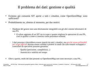 Il problema dei dati: gestione e qualità
 Esistono già comunità SIT aperte a tutti i cittadini, come OpenStreetMap: sono
sufficienti?
 Probabilmente no, almeno al momento, per due motivi:
− Database del genere non sono direttamente integrabili con gli altri sistemi informativi di
una PA
 Il valore aggiunto di un SIT sta in come e quanto migliora le operazioni di una PA,
cioè in quanto e come si inserisce nelle procedure esistenti
− I dati possono e dovrebbero essere inseriti da tutti i cittadini, ma perchè siano utilizzabili
per scopi ufficiali devono essere validati e protetti in modi che solo sistemi sviluppati e
controllati da specialisti possono garantire:
− Qualità (precisione, completezza...)
− Autenticità e stabilità nel tempo
 Oltre a questo, molti dei dati presenti su OpenStreetMap non sono necessari a una PA...
Pontedera, GFOSS Day: “Informazione geografica aperta e libera: Soluzioni open source per il territorio, il cittadino e l'impresa” , 28 Novembre 2008 17
Marco Fioretti http://mfioretti.net marco@digifreedom.net
 