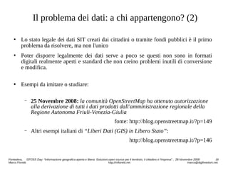 Il problema dei dati: a chi appartengono? (2)
 Lo stato legale dei dati SIT creati dai cittadini o tramite fondi pubblici è il primo
problema da risolvere, ma non l'unico
 Poter disporre legalmente dei dati serve a poco se questi non sono in formati
digitali realmente aperti e standard che non creino problemi inutili di conversione
e modifica.
 Esempi da imitare o studiare:
− 25 Novembre 2008: la comunità OpenStreetMap ha ottenuto autorizzazione
alla derivazione di tutti i dati prodotti dall'amministrazione regionale della
Regione Autonoma Friuli-Venezia-Giulia
fonte: http://blog.openstreetmap.it/?p=149
− Altri esempi italiani di “Liberi Dati (GIS) in Libero Stato”:
http://blog.openstreetmap.it/?p=146
Pontedera, GFOSS Day: “Informazione geografica aperta e libera: Soluzioni open source per il territorio, il cittadino e l'impresa” , 28 Novembre 2008 19
Marco Fioretti http://mfioretti.net marco@digifreedom.net
 
