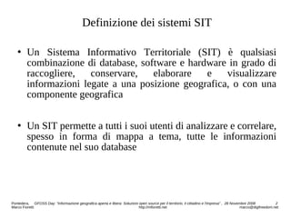 Definizione dei sistemi SIT
 Un Sistema Informativo Territoriale (SIT) è qualsiasi
combinazione di database, software e hardware in grado di
raccogliere, conservare, elaborare e visualizzare
informazioni legate a una posizione geografica, o con una
componente geografica
 Un SIT permette a tutti i suoi utenti di analizzare e correlare,
spesso in forma di mappa a tema, tutte le informazioni
contenute nel suo database
Pontedera, GFOSS Day: “Informazione geografica aperta e libera: Soluzioni open source per il territorio, il cittadino e l'impresa” , 28 Novembre 2008 2
Marco Fioretti http://mfioretti.net marco@digifreedom.net
 