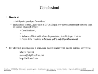 Conclusioni
 Grazie a:
− ...tutti i partecipanti per l'attenzione
− (parlando di formati...) allo staff di GFOSS.it per aver espressamente non richiesto slide
in formati Microsoft Office:
> Gentili relatori,
> ...
> Nel caso abbiate delle slides da proiettare, si richiede per cortesia
> l'invio della relazione in formato .pdf o .odp (OpenDocument)
 Per ulteriori informazioni o segnalare nuove iniziative in questo campo, scrivere a:
Marco Fioretti
marco@digifreedom.net
http://mfioretti.net
Pontedera, GFOSS Day: “Informazione geografica aperta e libera: Soluzioni open source per il territorio, il cittadino e l'impresa” , 28 Novembre 2008 20
Marco Fioretti http://mfioretti.net marco@digifreedom.net
 