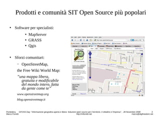 Prodotti e comunità SIT Open Source più popolari
 Software per specialisti:
 MapServer
 GRASS
 Qgis
 Sforzi comunitari:
− OpenStreetMap,
the Free Wiki World Map:
”una mappa libera,
gratuita e modificabile
del mondo intero, fatta
da gente come te”
www.openstreetmap.org
blog.openstreetmap.it
Pontedera, GFOSS Day: “Informazione geografica aperta e libera: Soluzioni open source per il territorio, il cittadino e l'impresa” , 28 Novembre 2008 3
Marco Fioretti http://mfioretti.net marco@digifreedom.net
 