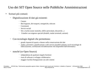 Uso dei SIT Open Source nelle Pubbliche Amministrazioni
 Scenari più comuni:
− Digitalizzazione di dati già esistenti:
− Catasto
− Reti fognarie, dei trasporti, energetiche, telecom
− Censimenti
− Servizi sociali
− Siti a rischio (zone sismiche, edifici pericolanti, discariche...)
− Cittadini con esigenze speciali (disabili, malati terminali, anziani)
− Con tecnologie digitali che permettono:
− grandi risparmi di spazio e denaro nella conservazione dei dati
− analisi, preventivi, pianificazione e altri servizi possibili soltanto con le tecnologie di
indicizzazione, correlazione ed elaborazione rese disponibili dall'informatica
− nonché (se Open Source)
− indipendenza da qualsiasi singolo fornitore
− riuso di software e sviluppo collaborativo
− maggior facilità d'integrazione con altri sistemi
Pontedera, GFOSS Day: “Informazione geografica aperta e libera: Soluzioni open source per il territorio, il cittadino e l'impresa” , 28 Novembre 2008 4
Marco Fioretti http://mfioretti.net marco@digifreedom.net
 