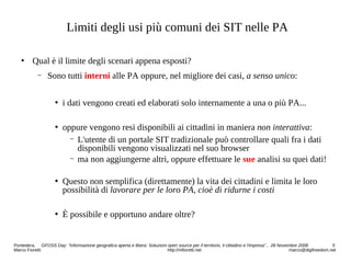 Limiti degli usi più comuni dei SIT nelle PA
 Qual è il limite degli scenari appena esposti?
− Sono tutti interni alle PA oppure, nel migliore dei casi, a senso unico:
 i dati vengono creati ed elaborati solo internamente a una o più PA...
 oppure vengono resi disponibili ai cittadini in maniera non interattiva:
− L'utente di un portale SIT tradizionale può controllare quali fra i dati
disponibili vengono visualizzati nel suo browser
− ma non aggiungerne altri, oppure effettuare le sue analisi su quei dati!
 Questo non semplifica (direttamente) la vita dei cittadini e limita le loro
possibilità di lavorare per le loro PA, cioè di ridurne i costi
 È possibile e opportuno andare oltre?
Pontedera, GFOSS Day: “Informazione geografica aperta e libera: Soluzioni open source per il territorio, il cittadino e l'impresa” , 28 Novembre 2008 5
Marco Fioretti http://mfioretti.net marco@digifreedom.net
 