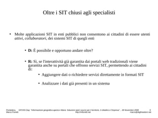 Oltre i SIT chiusi agli specialisti
 Molte applicazioni SIT in enti pubblici non consentono ai cittadini di essere utenti
attivi, collaboratori, dei sistemi SIT di quegli enti
 D: È possibile e opportuno andare oltre?
 R: Sì, se l'interattività già garantita dai portali web tradizionali viene
garantita anche su portali che offrono servizi SIT, permettendo ai cittadini
di:
 Aggiungere dati o richiedere servizi direttamente in formati SIT
 Analizzare i dati già presenti in un sistema
Pontedera, GFOSS Day: “Informazione geografica aperta e libera: Soluzioni open source per il territorio, il cittadino e l'impresa” , 28 Novembre 2008 6
Marco Fioretti http://mfioretti.net marco@digifreedom.net
 
