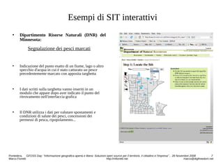 Esempi di SIT interattivi
 Dipartimento Risorse Naturali (DNR) del
Minnesota:
Segnalazione dei pesci marcati
 Indicazione del punto esatto di un fiume, lago o altro
specchio d'acqua in cui è stato catturato un pesce
precedentemente marcato con apposita targhetta
 I dati scritti sulla targhetta vanno inseriti in un
modulo che appare dopo aver indicato il punto del
ritrovamento nell'interfaccia grafica
 Il DNR utilizza i dati per valutare spostamenti e
condizioni di salute dei pesci, concessioni dei
permessi di pesca, ripopolamento...
Pontedera, GFOSS Day: “Informazione geografica aperta e libera: Soluzioni open source per il territorio, il cittadino e l'impresa” , 28 Novembre 2008 7
Marco Fioretti http://mfioretti.net marco@digifreedom.net
 