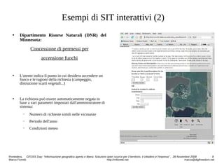 Esempi di SIT interattivi (2)
 Dipartimento Risorse Naturali (DNR) del
Minnesota:
Concessione di permessi per
accensione fuochi
 L'utente indica il punto in cui desidera accendere un
fuoco e le ragioni della richiesta (campeggio,
distruzione scarti vegetali...)
 La richiesta può essere automaticamente negata in
base a vari parametri impostati dall'amministratore di
sistema:
− Numero di richieste simili nelle vicinanze
− Periodo dell'anno
− Condizioni meteo
Pontedera, GFOSS Day: “Informazione geografica aperta e libera: Soluzioni open source per il territorio, il cittadino e l'impresa” , 28 Novembre 2008 8
Marco Fioretti http://mfioretti.net marco@digifreedom.net
 