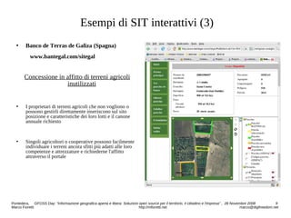 Esempi di SIT interattivi (3)
 Banco de Terras de Galiza (Spagna)
www.bantegal.com/sitegal
Concessione in affitto di terreni agricoli
inutilizzati
 I proprietari di terreni agricoli che non vogliono o
possono gestirli direttamente inseriscono sul sito
posizione e caratteristiche dei loro lotti e il canone
annuale richiesto
 Singoli agricoltori o cooperative possono facilmente
individuare i terreni ancora sfitti più adatti alle loro
competenze e attrezzature e richiederne l'affitto
attraverso il portale
Pontedera, GFOSS Day: “Informazione geografica aperta e libera: Soluzioni open source per il territorio, il cittadino e l'impresa” , 28 Novembre 2008 9
Marco Fioretti http://mfioretti.net marco@digifreedom.net
 