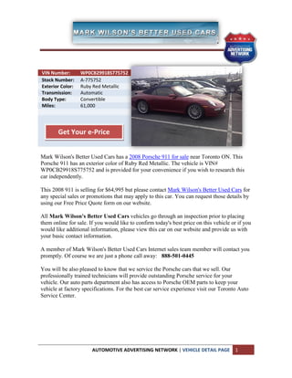 Additional Info

VIN Number:       WP0CB29918S775752
Stock Number:     A-775752
Exterior Color:   Ruby Red Metallic
Transmission:     Automatic
Body Type:        Convertible
Miles:            61,000




        Get Your e-Price


Mark Wilson's Better Used Cars has a 2008 Porsche 911 for sale near Toronto ON. This
Porsche 911 has an exterior color of Ruby Red Metallic. The vehicle is VIN#
WP0CB29918S775752 and is provided for your convenience if you wish to research this
car independently.

This 2008 911 is selling for $64,995 but please contact Mark Wilson's Better Used Cars for
any special sales or promotions that may apply to this car. You can request those details by
using our Free Price Quote form on our website.

All Mark Wilson's Better Used Cars vehicles go through an inspection prior to placing
them online for sale. If you would like to confirm today's best price on this vehicle or if you
would like additional information, please view this car on our website and provide us with
your basic contact information.

A member of Mark Wilson's Better Used Cars Internet sales team member will contact you
promptly. Of course we are just a phone call away: 888-501-0445

You will be also pleased to know that we service the Porsche cars that we sell. Our
professionally trained technicians will provide outstanding Porsche service for your
vehicle. Our auto parts department also has access to Porsche OEM parts to keep your
vehicle at factory specifications. For the best car service experience visit our Toronto Auto
Service Center.




                       AUTOMOTIVE ADVERTISING NETWORK | VEHICLE DETAIL PAGE            1
 