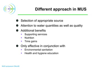 Different approach in MUS Selection of appropriate source Attention to water quantities as well as quality Additional benefits  Supporting services Nutrition Time gains Only effective in conjunction with Environmental sanitation Health and hygiene education 