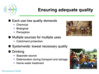 Ensuring adequate quality Each use has quality demands Chemical Biological Perception Multiple sources for multiple uses Catchment protection Systemwide: lowest necessary quality Drinking Separate source Deterioration during transport and storage Home water treatment Photo Credit: Peter McCornick Photo Credit: Michiko Ebato 