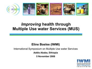 Improving  health through Multiple Use water Services (MUS) Eline Boelee (IWMI) International Symposium on Multiple Use water Services Addis Ababa, Ethiopia 5 November 2008 