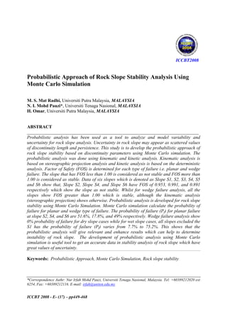 ICCBT2008

Probabilistic Approach of Rock Slope Stability Analysis Using
Monte Carlo Simulation
M. S. Mat Radhi, Universiti Putra Malaysia, MALAYSIA
N. I. Mohd Pauzi*, Universiti Tenaga Nasional, MALAYSIA
H. Omar, Universiti Putra Malaysia, MALAYSIA

ABSTRACT
___________________________________________________________________________
Probabilistic analysis has been used as a tool to analyze and model variability and
uncertainty for rock slope analysis. Uncertainty in rock slope may appear as scattered values
of discontinuity length and persistence. This study is to develop the probabilistic approach of
rock slope stability based on discontinuity parameters using Monte Carlo simulation. The
probabilistic analysis was done using kinematic and kinetic analysis. Kinematic analysis is
based on stereographic projection analysis and kinetic analysis is based on the deterministic
analysis. Factor of Safety (FOS) is determined for each type of failure i.e. planar and wedge
failure. The slope that has FOS less than 1.00 is considered as not stable and FOS more than
1.00 is considered as stable. Data of six slopes which is denoted as Slope S1, S2, S3, S4, S5
and S6 show that, Slope S2, Slope S4, and Slope S6 have FOS of 0.953, 0.991, and 0.891
respectively which show the slope as not stable. Whilst for wedge failure analysis, all the
slopes show FOS greater than 1.00 which is stable, although the kinematic analysis
(stereographic projection) shows otherwise. Probabilistic analysis is developed for rock slope
stability using Monte Carlo Simulation. Monte Carlo simulation calculate the probability of
failure for planar and wedge type of failure. The probability of failure (Pf) for planar failure
at slope S2, S4, and S6 are 51.6%, 17.8%, and 49% respectively. Wedge failure analysis show
0% probability of failure for dry slope cases while for wet slope cases, all slopes excluded the
S1 has the probability of failure (Pf) varies from 7.7% to 75.2%. This shows that the
probabilistic analysis will give relevant and enhance results which can help to determine
instability of rock slope. The development of probabilistic analysis using Monte Carlo
simulation is useful tool to get an accurate data in stability analysis of rock slope which have
great values of uncertainty.
Keywords: Probabilistic Approach, Monte Carlo Simulation, Rock slope stability

*Correspondence Authr: Nur Irfah Mohd Pauzi, Universiti Tenaga Nasional, Malaysia. Tel: +60389212020 ext
6254, Fax: +60389212116. E-mail: irfah@uniten.edu.my

ICCBT 2008 - E- (37) – pp449-468

 