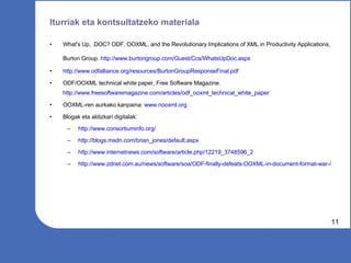 Iturriak eta kontsultatzeko materiala What's Up, .DOC? ODF, OOXML, and the Revolutionary Implications of XML in Productivity Applications, Burton Group.  http://www.burtongroup.com/Guest/Ccs/WhatsUpDoc.aspx   http://www.odfalliance.org/resources/BurtonGroupResponseFinal.pdf   ODF/OOXML technical white paper, Free Software Magazine.  http://www.freesoftwaremagazine.com/articles/odf_ooxml_technical_white_paper   OOXML-ren aurkako kanpaina:  www.nooxml.org   Blogak eta aldizkari digitalak: http://www.consortiuminfo.org/   http://blogs.msdn.com/brian_jones/default.aspx   http://www.internetnews.com/software/article.php/12219_3748596_2   http://www.zdnet.com.au/news/software/soa/ODF-finally-defeats-OOXML-in-document-format-war-/   