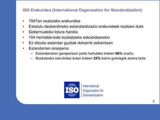 ISO Erakundea (International Organization for Standardization) 1947an osatutako erakundea Estatutu desberdineko estandardizazio erakundeek osatzen dute Gobernuekiko lotura handia 104 herrialde-kide bozkatzeko eskubidearekin Ez dituzte estandar guztiak dohainik eskaintzen Estandarren onarpena: Estandarraren garapenean parte hartutako kideen  66%  onartu Bozkatzeko eskubidea duten kideen  25%  baino gutxiagok atzera bota 