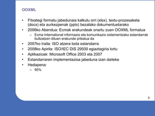 OOXML Fitxategi formatu jabedunaia kalkulu orri (xlsx), textu-prozesaketa (docx) eta aurkezpenak (pptx) bezalako dokumentuetarako 2006ko Abendua: Ecmak erakundeak onartu zuen OOXML formatua Ecma International informazio eta komunikazio sistementzako estandarrak bultzatzen dituen erakunde pribatua da 2007ko Iraila: ISO atzera bota estandarra 2008ko Apirila: ISO/IEC DIS 29500 egiaztagiria lortu Aplikazioak: Microsoft Office 2003 eta 2007 Estandarraren implementazioa jabeduna izan daiteke Hedapena: 95% 
