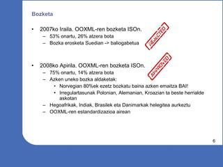 Bozketa 2007ko Iraila. OOXML-ren bozketa ISOn. 53% onartu, 26% atzera bota  Bozka erosketa Suedian -> baliogabetua 2008ko Apirila. OOXML-ren bozketa ISOn. 75% onartu, 14% atzera bota Azken uneko bozka aldaketak: Norvegian 80%ek ezetz bozkatu baina azken emaitza BAI! Irregulartasunak Polonian, Alemanian, Kroazian ta beste herrialde askotan Hegoafrikak, Indiak, Brasilek eta Danimarkak helegitea aurkeztu OOXML-ren estandardizazioa airean 