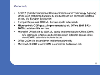 Ondorioak BECTA (British Educational Communications and Technology Agency) Office-a ez erabiltzea bultzatu du eta Microsoft-en ekimenak ikertzea eskatu dio Europar Batasunari  Europar Batasunak OOXML ikertuko duela adierazi du Microsoft-ek ODF guztiz implementatuko du Office 2007 SP2n 2009ko udaberritik aurrera Microsoft Officek ez du OOXML guztiz implementatuko Office 2007n,  ISO estandarra lortzeko egin behar izan dituen aldaketak zailago egiten dute OOXML estandarra inplementatzea Office 2009-k bi estandarrak implementatuko ditu Microsoft-ek ODF eta OOXML estandarrak bultzatuko ditu 
