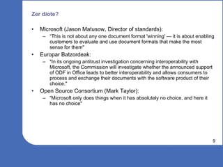 Zer diote? Microsoft (Jason Matusow, Director of standards): “This is not about any one document format 'winning' — it is about enabling customers to evaluate and use document formats that make the most sense for them" Europar Batzordeak: "In its ongoing antitrust investigation concerning interoperability with Microsoft, the Commission will investigate whether the announced support of ODF in Office leads to better interoperability and allows consumers to process and exchange their documents with the software product of their choice." Open Source Consortium (Mark Taylor): “Microsoft only does things when it has absolutely no choice, and here it has no choice"  