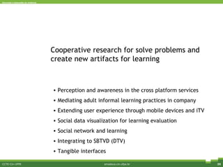 CCTE-Cin-UFPE amadeus.cin.ufpe.br Cooperative research for solve problems and create new artifacts for learning Perception and awareness in the cross platform services  Mediating adult informal learning practices in company Extending user experience through mobile devices and iTV Social data visualization for learning evaluation Social network and learning Integrating to SBTVD (DTV) Tangible interfaces 