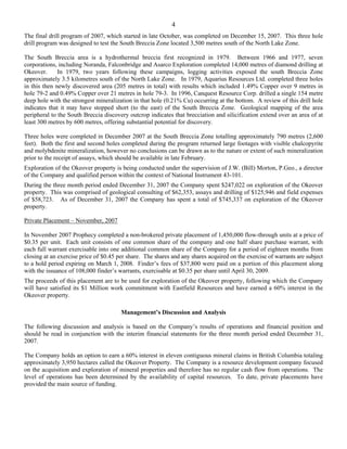 4
The final drill program of 2007, which started in late October, was completed on December 15, 2007. This three hole
drill program was designed to test the South Breccia Zone located 3,500 metres south of the North Lake Zone.

The South Breccia area is a hydrothermal breccia first recognized in 1979. Between 1966 and 1977, seven
corporations, including Noranda, Falconbridge and Asarco Exploration completed 14,000 metres of diamond drilling at
Okeover.      In 1979, two years following these campaigns, logging activities exposed the south Breccia Zone
approximately 3.5 kilometres south of the North Lake Zone. In 1979, Aquarius Resources Ltd. completed three holes
in this then newly discovered area (205 metres in total) with results which included 1.49% Copper over 9 metres in
hole 79-2 and 0.49% Copper over 21 metres in hole 79-3. In 1996, Canquest Resource Corp. drilled a single 154 metre
deep hole with the strongest mineralization in that hole (0.21% Cu) occurring at the bottom. A review of this drill hole
indicates that it may have stopped short (to the east) of the South Breccia Zone. Geological mapping of the area
peripheral to the South Breccia discovery outcrop indicates that brecciation and silicification extend over an area of at
least 300 metres by 600 metres, offering substantial potential for discovery.

Three holes were completed in December 2007 at the South Breccia Zone totalling approximately 790 metres (2,600
feet). Both the first and second holes completed during the program returned large footages with visible chalcopyrite
and molybdenite mineralization, however no conclusions can be drawn as to the nature or extent of such mineralization
prior to the receipt of assays, which should be available in late February.
Exploration of the Okeover property is being conducted under the supervision of J.W. (Bill) Morton, P.Geo., a director
of the Company and qualified person within the context of National Instrument 43-101.
During the three month period ended December 31, 2007 the Company spent $247,022 on exploration of the Okeover
property. This was comprised of geological consulting of $62,353, assays and drilling of $125,946 and field expenses
of $58,723. As of December 31, 2007 the Company has spent a total of $745,337 on exploration of the Okeover
property.

Private Placement – November, 2007

In November 2007 Prophecy completed a non-brokered private placement of 1,450,000 flow-through units at a price of
$0.35 per unit. Each unit consists of one common share of the company and one half share purchase warrant, with
each full warrant exercisable into one additional common share of the Company for a period of eighteen months from
closing at an exercise price of $0.45 per share. The shares and any shares acquired on the exercise of warrants are subject
to a hold period expiring on March 1, 2008. Finder’s fees of $37,800 were paid on a portion of this placement along
with the issuance of 108,000 finder’s warrants, exercisable at $0.35 per share until April 30, 2009.
The proceeds of this placement are to be used for exploration of the Okeover property, following which the Company
will have satisfied its $1 Million work commitment with Eastfield Resources and have earned a 60% interest in the
Okeover property.

                                       Management’s Discussion and Analysis

The following discussion and analysis is based on the Company’s results of operations and financial position and
should be read in conjunction with the interim financial statements for the three month period ended December 31,
2007.

The Company holds an option to earn a 60% interest in eleven contiguous mineral claims in British Columbia totaling
approximately 3,950 hectares called the Okeover Property. The Company is a resource development company focused
on the acquisition and exploration of mineral properties and therefore has no regular cash flow from operations. The
level of operations has been determined by the availability of capital resources. To date, private placements have
provided the main source of funding.
 