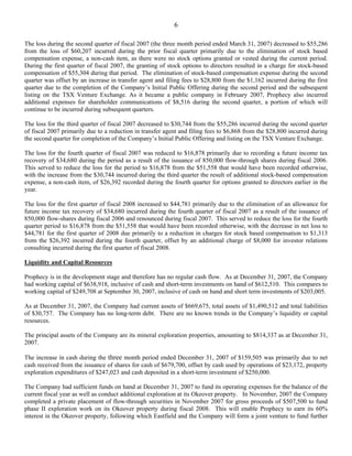 6

The loss during the second quarter of fiscal 2007 (the three month period ended March 31, 2007) decreased to $55,286
from the loss of $60,207 incurred during the prior fiscal quarter primarily due to the elimination of stock based
compensation expense, a non-cash item, as there were no stock options granted or vested during the current period.
During the first quarter of fiscal 2007, the granting of stock options to directors resulted in a charge for stock-based
compensation of $55,304 during that period. The elimination of stock-based compensation expense during the second
quarter was offset by an increase in transfer agent and filing fees to $28,800 from the $1,162 incurred during the first
quarter due to the completion of the Company’s Initial Public Offering during the second period and the subsequent
listing on the TSX Venture Exchange. As it became a public company in February 2007, Prophecy also incurred
additional expenses for shareholder communications of $8,516 during the second quarter, a portion of which will
continue to be incurred during subsequent quarters.

The loss for the third quarter of fiscal 2007 decreased to $30,744 from the $55,286 incurred during the second quarter
of fiscal 2007 primarily due to a reduction in transfer agent and filing fees to $6,868 from the $28,800 incurred during
the second quarter for completion of the Company’s Initial Public Offering and listing on the TSX Venture Exchange.

The loss for the fourth quarter of fiscal 2007 was reduced to $16,878 primarily due to recording a future income tax
recovery of $34,680 during the period as a result of the issuance of 850,000 flow-through shares during fiscal 2006.
This served to reduce the loss for the period to $16,878 from the $51,558 that would have been recorded otherwise,
with the increase from the $30,744 incurred during the third quarter the result of additional stock-based compensation
expense, a non-cash item, of $26,392 recorded during the fourth quarter for options granted to directors earlier in the
year.

The loss for the first quarter of fiscal 2008 increased to $44,781 primarily due to the elimination of an allowance for
future income tax recovery of $34,680 incurred during the fourth quarter of fiscal 2007 as a result of the issuance of
850,000 flow-shares during fiscal 2006 and renounced during fiscal 2007. This served to reduce the loss for the fourth
quarter period to $16,878 from the $51,558 that would have been recorded otherwise, with the decrease in net loss to
$44,781 for the first quarter of 2008 due primarily to a reduction in charges for stock based compensation to $1,313
from the $26,392 incurred during the fourth quarter, offset by an additional charge of $8,000 for investor relations
consulting incurred during the first quarter of fiscal 2008.

Liquidity and Capital Resources

Prophecy is in the development stage and therefore has no regular cash flow. As at December 31, 2007, the Company
had working capital of $638,918, inclusive of cash and short-term investments on hand of $612,510. This compares to
working capital of $249,708 at September 30, 2007, inclusive of cash on hand and short term investments of $203,005.

As at December 31, 2007, the Company had current assets of $669,675, total assets of $1,490,512 and total liabilities
of $30,757. The Company has no long-term debt. There are no known trends in the Company’s liquidity or capital
resources.

The principal assets of the Company are its mineral exploration properties, amounting to $814,337 as at December 31,
2007.

The increase in cash during the three month period ended December 31, 2007 of $159,505 was primarily due to net
cash received from the issuance of shares for cash of $679,700, offset by cash used by operations of $23,172, property
exploration expenditures of $247,023 and cash deposited in a short-term investment of $250,000.

The Company had sufficient funds on hand at December 31, 2007 to fund its operating expenses for the balance of the
current fiscal year as well as conduct additional exploration at its Okeover property. In November, 2007 the Company
completed a private placement of flow-through securities in November 2007 for gross proceeds of $507,500 to fund
phase II exploration work on its Okeover property during fiscal 2008. This will enable Prophecy to earn its 60%
interest in the Okeover property, following which Eastfield and the Company will form a joint venture to fund further
 