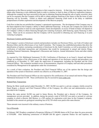 7
exploration on the Okeover project in proportion to their respective interests. At that time, the Company may have to
obtain other financing or raise additional funds in order to continue to fund its share of Okeover exploration expenses.
Although the company has been successful in the past in obtaining financing through the sale of equity securities, there
can be no assurance that the Company will be able to obtain adequate financing in the future or that the terms of such
financing will be favorable. Failure to obtain such additional financing could result in the delay or indefinite
postponement of further exploration and development of the Okeover property.

Cash flow to date has not satisfied the Company’s operational requirements. The development of the Company may in
the future depend on the Company’s ability to obtain additional financings. In the past, the Company has relied on the
sale of equity securities to meet its cash requirements. Future developments, in excess of funds on hand, will depend on
the Company’s ability to obtain financing through joint venturing of projects, debt financing, equity financing or other
means. There can be no assurances that the Company will be successful in obtaining any such financing or in joint
venturing its property.

Disclosure Controls and Procedures

The Company’s system of disclosure controls and procedures includes our Disclosure Policy, our Code of Conduct and
Business Ethics and the effectiveness of our Audit Committee. The Company has established procedures that allow the
identification of matters warranting consideration of disclosure by the Audit Committee, as well as procedures for the
verification of individual transactions and information that would be incorporated in annual and interim filings,
including Financial Statements, Management’s Discussion and Analysis, Annual Information Forms and other related
documents.

As required by CSA Multilateral Instrument 52-109, Certification of Disclosure in an Issuer’s Annual and Interim
Filings, an evaluation of the effectiveness of the design and operation of our disclosure controls and procedures was
conducted as of December 31, 2007 under the supervision of management, including the President and the Chief
Financial Officer. The evaluation included review of documentation, enquiries of Company staff and other procedures
considered by Management to be appropriate under the circumstances.

As a result of their evaluation, the President and Chief Financial Officer are of the opinion that the design and
operation of the system of disclosure controls was effective as at December 31, 2007.

The President and Chief Financial Officer are also required to file certifications of our annual and interim filings under
Multilateral Instrument 52-109. These certifications may be accessed at www.sedar.com.

Related Party Transactions

During the three month period ended December 31, 2007, $4,500 was paid to a private company wholly-owned by
Stuart Rogers, a director and Chief Financial Officer of the Company, for office rent and administration services
provided to the Company.

During this same period, $4,500 was paid to James Brown, the President and a director of the Company, for
management services provided. In addition, during the period a total of $103,582 was paid or accrued to a private
company in which a director, Bill Morton, is a 50% partner for exploration work done on the Company’s property.
Included in this amount are geological consulting fees of $2,720 which were paid to this same director.

These amounts were incurred in the ordinary course of business.

Use of Proceeds

In February 2007 Prophecy completed a Prospectus Offering of 2,200,000 shares at $0.25 per share for gross proceeds
of $550,000. After deducting commission of $44,000 and the agent’s corporate finance fee and expenses, the
 
