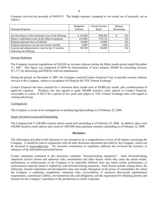 8
Company received net proceeds of $489,833. The budget amounts, compared to our actual use of proceeds, are as
follows:

                                                          Budgeted      Actual Amount    Balance
Principal Purposes:                                       Amount            Spent       Remaining

For the balance of the estimated costs of the Offering       $ 65,000         $90,969     $         Nil
Phase 1 exploration costs on the Okeover property             333,000         279,716               Nil
Property payment due to Goldrush                               10,000          10,000               Nil
Property payments over the next twelve months                   5,000           5,000               Nil
General and administrative costs for the 12 months             89,700          94,090               Nil
following the Offering

Investor Relations

The Company incurred expenditures of $20,450 on investor relations during the three month period ended December
31, 2007. This figure was comprised of $999 for dissemination of news releases, $8,000 for consulting services,
$11,171 for advertising and $280 for web site maintenance.

During the period, on December 4, 2007, the Company retained Contact Financial Corp. to provide investor relations
services to the Company, subject to acceptance for filing by the TSX Venture Exchange.

Contact Financial has been retained for a minimum three month term at $8,000 per month, plus reimbursement of
approved expenses.      Prophecy has also agreed to grant 200,000 incentive stock options to Contact Financial,
exercisable at a price of $0.25 for a period of two years and subject to TSX Venture Exchange rules with regard to
vesting and pricing.

Contingencies

The Company is aware of no contingencies or pending legal proceedings as of February 22, 2008.

Equity Securities Issued and Outstanding

The Company had 11,100,000 common shares issued and outstanding as of February 22, 2008. In addition, there were
650,000 incentive stock options and a total of 1,803,000 share purchase warrants outstanding as of February 22, 2008.

                                                         Disclaimer

The information provided in this document is not intended to be a comprehensive review of all matters concerning the
Company. It should be read in conjunction with all other disclosure documents provided by the Company, which can
be accessed at www.sedar.com. No securities commission or regulatory authority has reviewed the accuracy or
adequacy of the information presented herein.

Certain statements contained in this document constitute “forward-looking statements”. Such forward-looking
statements involve known and unknown risks, uncertainties and other factors which may cause the actual results,
performance, or achievements of the Company to be materially different from any future results, performance, or
achievements expressly stated or implied by such forward-looking statements. Such factors include, among others, the
following: mineral exploration and development costs and results, fluctuation in the prices of commodities for which
the Company is exploring, competition, uninsured risks, recoverability of resources discovered, capitalization
requirements, commercial viability, environmental risks and obligations, and the requirement for obtaining permits and
licenses for the Company’s operations in the jurisdictions in which it operates.
 