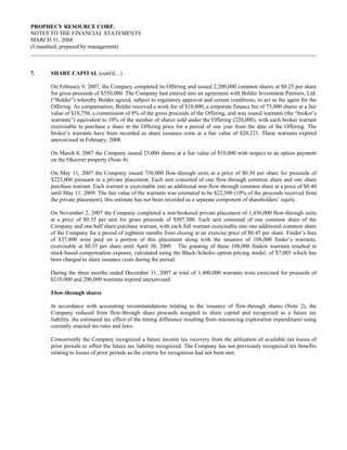 PROPHECY RESOURCE CORP.
NOTES TO THE FINANCIAL STATEMENTS
MARCH 31, 2008
(Unaudited, prepared by management)



7.    SHARE CAPITAL (cont'd…)

      On February 9, 2007, the Company completed its Offering and issued 2,200,000 common shares at $0.25 per share
      for gross proceeds of $550,000. The Company had entered into an agreement with Bolder Investment Partners, Ltd.
      (“Bolder”) whereby Bolder agreed, subject to regulatory approval and certain conditions, to act as the agent for the
      Offering. As compensation, Bolder received a work fee of $10,000, a corporate finance fee of 75,000 shares at a fair
      value of $18,750, a commission of 8% of the gross proceeds of the Offering, and was issued warrants (the “broker’s
      warrants”) equivalent to 10% of the number of shares sold under the Offering (220,000), with each broker warrant
      exercisable to purchase a share at the Offering price for a period of one year from the date of the Offering. The
      broker’s warrants have been recorded as share issuance costs at a fair value of $20,221. These warrants expired
      unexercised in February, 2008.

      On March 8, 2007 the Company issued 25,000 shares at a fair value of $10,000 with respect to an option payment
      on the Okeover property (Note 4).

      On May 11, 2007 the Company issued 750,000 flow-through units at a price of $0.30 per share for proceeds of
      $225,000 pursuant to a private placement. Each unit consisted of one flow-through common share and one share
      purchase warrant. Each warrant is exercisable into an additional non-flow-through common share at a price of $0.40
      until May 11, 2009. The fair value of the warrants was estimated to be $22,500 (10% of the proceeds received from
      the private placement), this estimate has not been recorded as a separate component of shareholders’ equity.

      On November 2, 2007 the Company completed a non-brokered private placement of 1,450,000 flow-through units
      at a price of $0.35 per unit for gross proceeds of $507,500. Each unit consisted of one common share of the
      Company and one half share purchase warrant, with each full warrant exercisable into one additional common share
      of the Company for a period of eighteen months from closing at an exercise price of $0.45 per share. Finder’s fees
      of $37,800 were paid on a portion of this placement along with the issuance of 108,000 finder’s warrants,
      exercisable at $0.35 per share until April 30, 2009. The granting of these 108,000 finders warrants resulted in
      stock-based compensation expense, calculated using the Black-Scholes option pricing model, of $7,005 which has
      been charged to share issuance costs during the period.

      During the three months ended December 31, 2007 at total of 1,400,000 warrants were exercised for proceeds of
      $210,000 and 200,000 warrants expired unexercised.

      Flow-through shares

      In accordance with accounting recommendations relating to the issuance of flow-through shares (Note 2), the
      Company reduced from flow-through share proceeds assigned to share capital and recognized as a future tax
      liability, the estimated tax effect of the timing difference resulting from renouncing exploration expenditures using
      currently enacted tax rates and laws.

      Concurrently the Company recognized a future income tax recovery from the utilization of available tax losses of
      prior periods to offset the future tax liability recognized. The Company has not previously recognized tax benefits
      relating to losses of prior periods as the criteria for recognition had not been met.
 